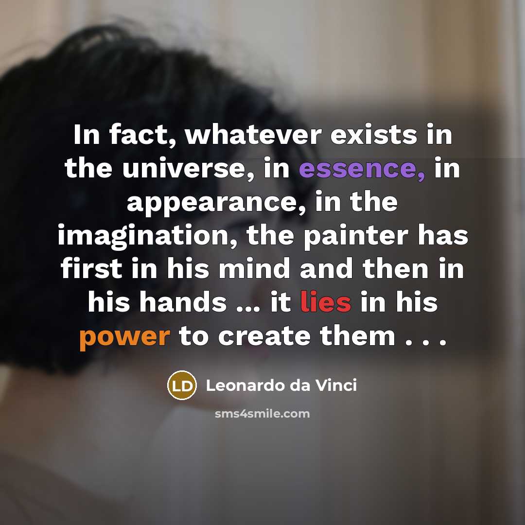 “In fact, whatever exists in the universe, in essence, in appearance, in the imagination, the painter has first in his mind and then in his hands ... it lies in his power to create them . . .” quote by Leonardo da Vinci