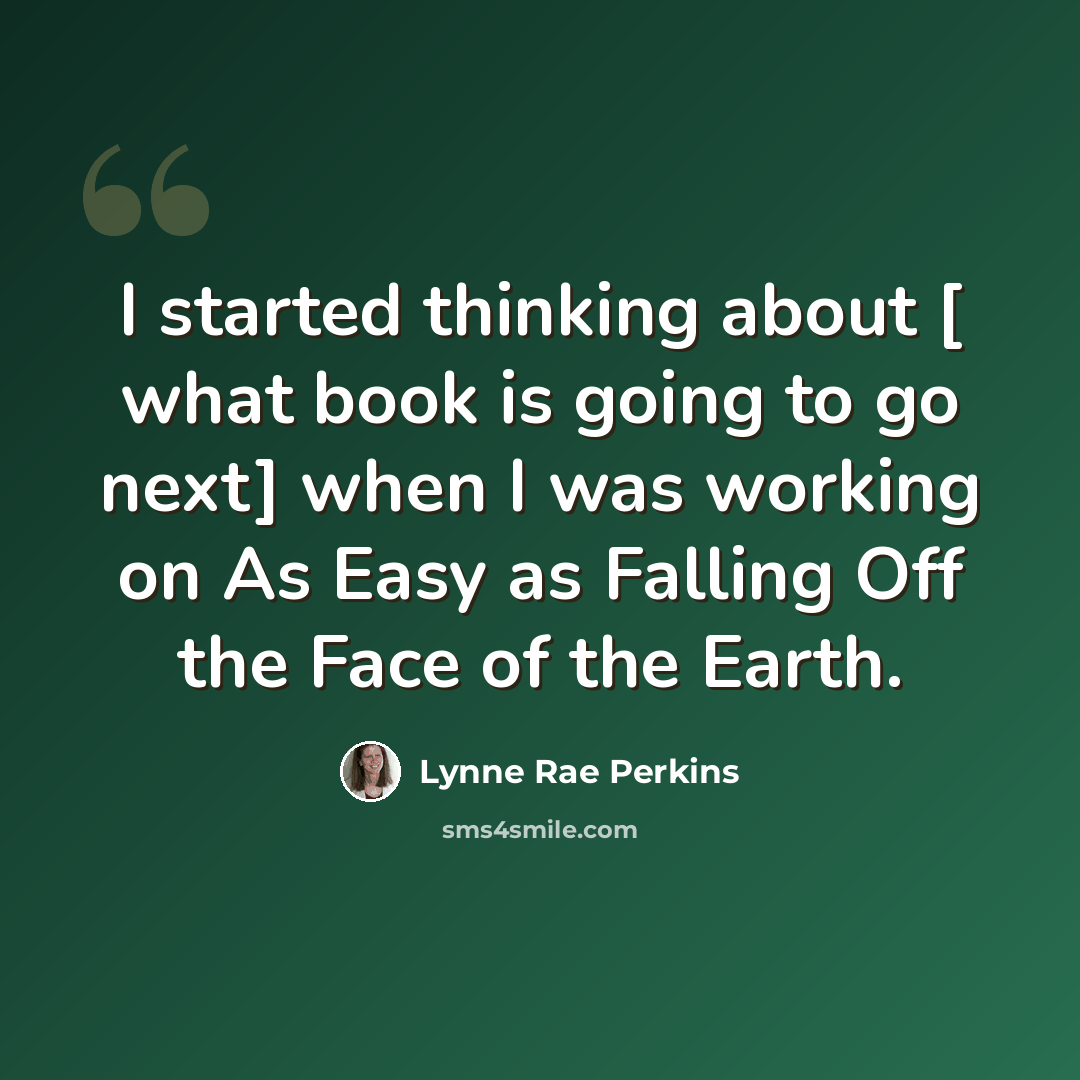 “I started thinking about [ what book is going to go next] when I was working on As Easy as Falling Off the Face of the Earth.” quote by Lynne Rae Perkins