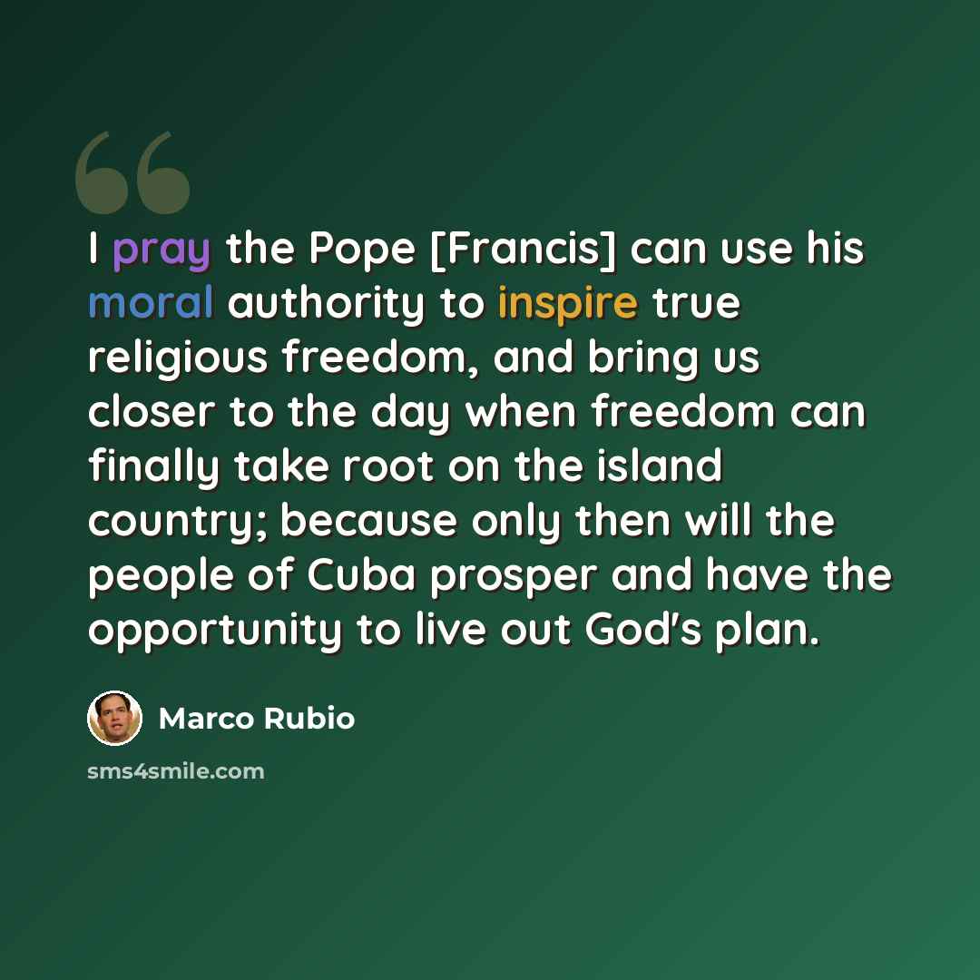 “I pray the Pope [Francis] can use his moral authority to inspire true religious freedom, and bring us closer to the day when freedom can finally take root on the island country; because only then will the people of Cuba prosper and have the opportunity to live out God's plan.” quote by Marco Rubio