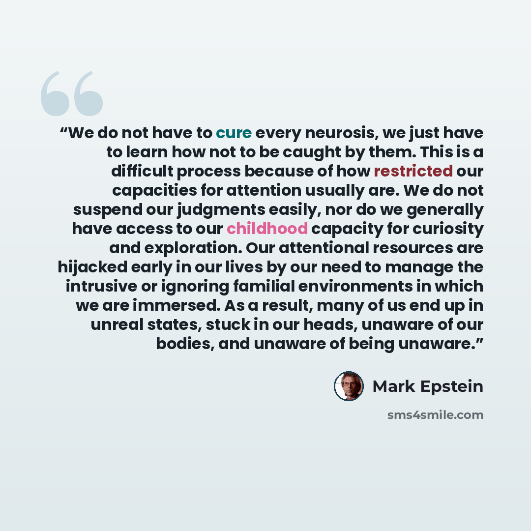 “We do not have to cure every neurosis, we just have to learn how not to be caught by them. This is a difficult process because of how restricted our capacities for attention usually are. We do not suspend our judgments easily, nor do we generally have access to our childhood capacity for curiosity…” quote by Mark Epstein