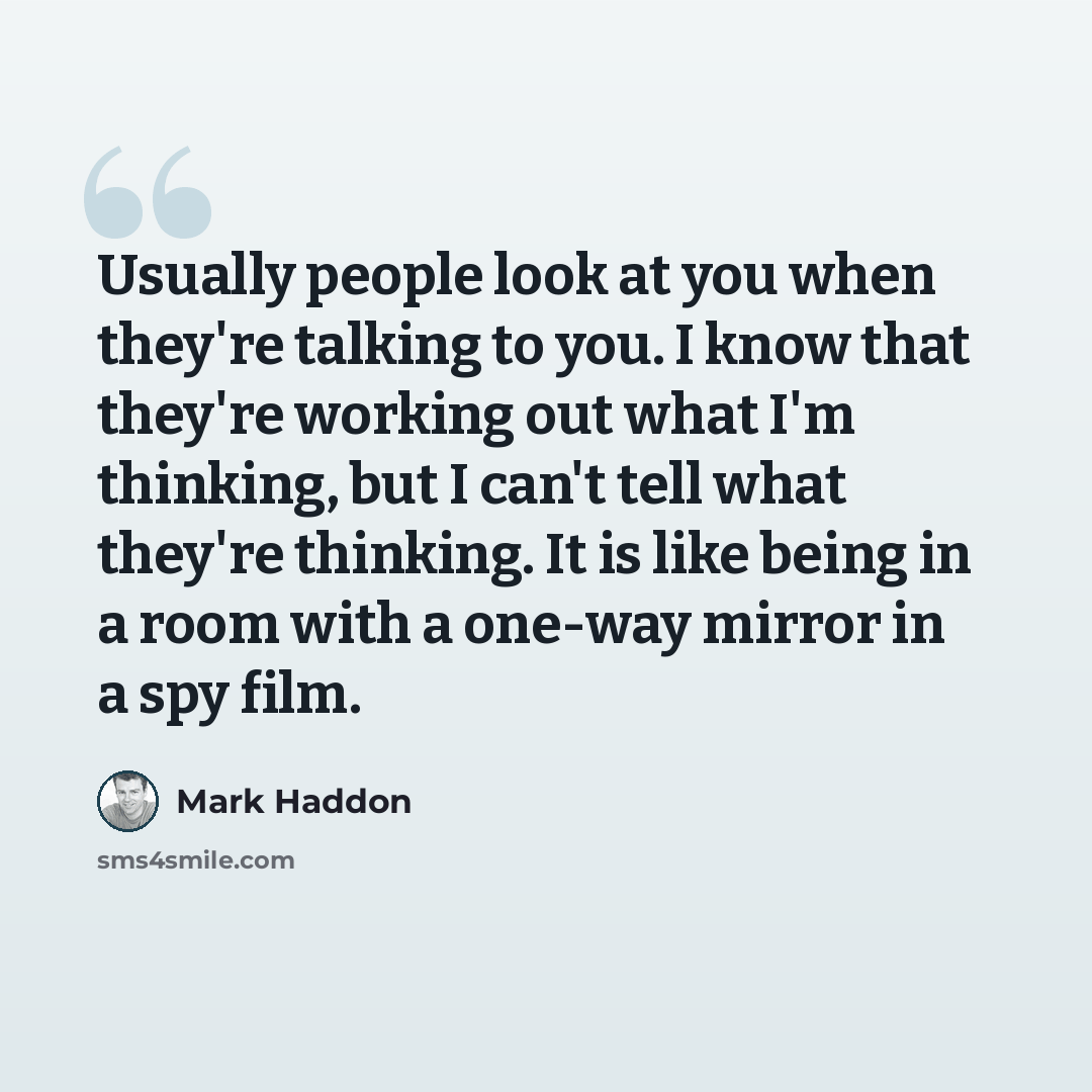 “Usually people look at you when they're talking to you. I know that they're working out what I'm thinking, but I can't tell what they're thinking. It is like being in a room with a one-way mirror in a spy film.” quote by Mark Haddon