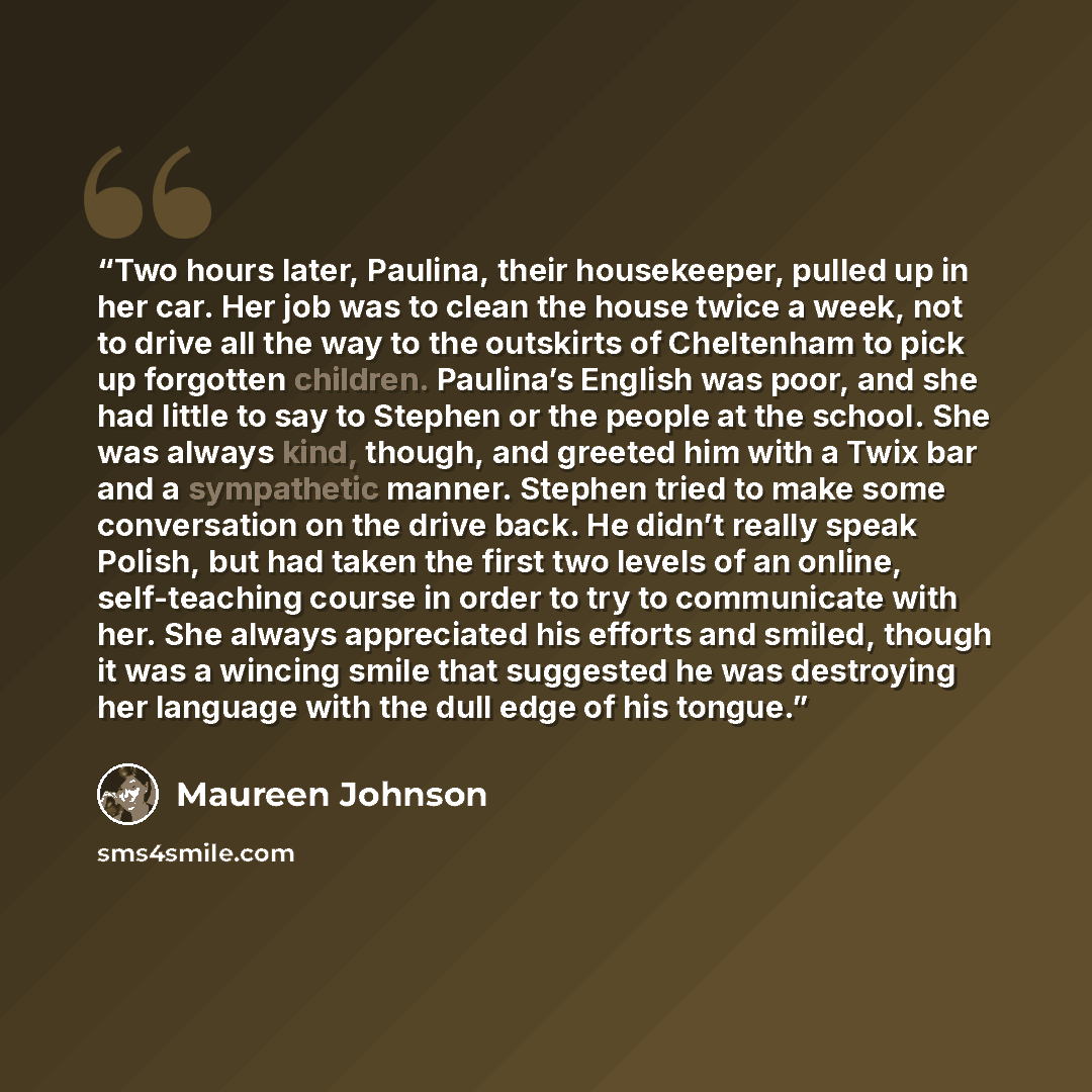 “Two hours later, Paulina, their housekeeper, pulled up in her car. Her job was to clean the house twice a week, not to drive all the way to the outskirts of Cheltenham to pick up forgotten children. Paulina’s English was poor, and she had little to say to Stephen or the people at the school. She…” quote by Maureen Johnson
