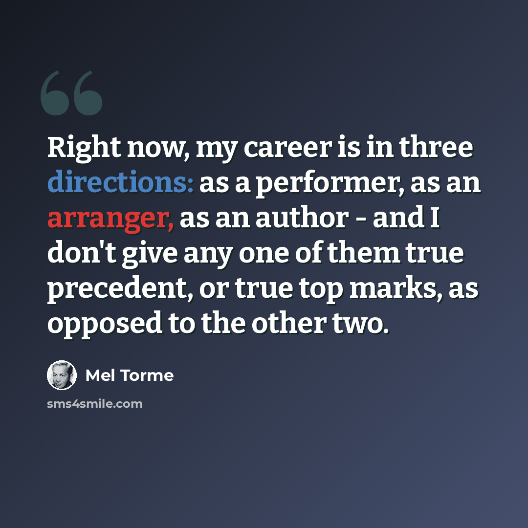“Right now, my career is in three directions: as a performer, as an arranger, as an author - and I don't give any one of them true precedent, or true top marks, as opposed to the other two.” quote by Mel Torme
