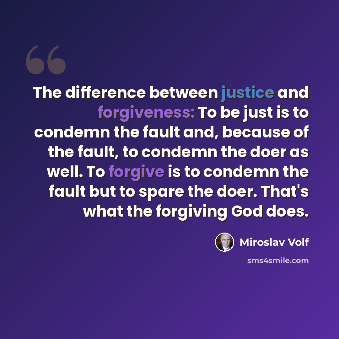 “The difference between justice and forgiveness: To be just is to condemn the fault and, because of the fault, to condemn the doer as well. To forgive is to condemn the fault but to spare the doer. That's what the forgiving God does.” quote by Miroslav Volf