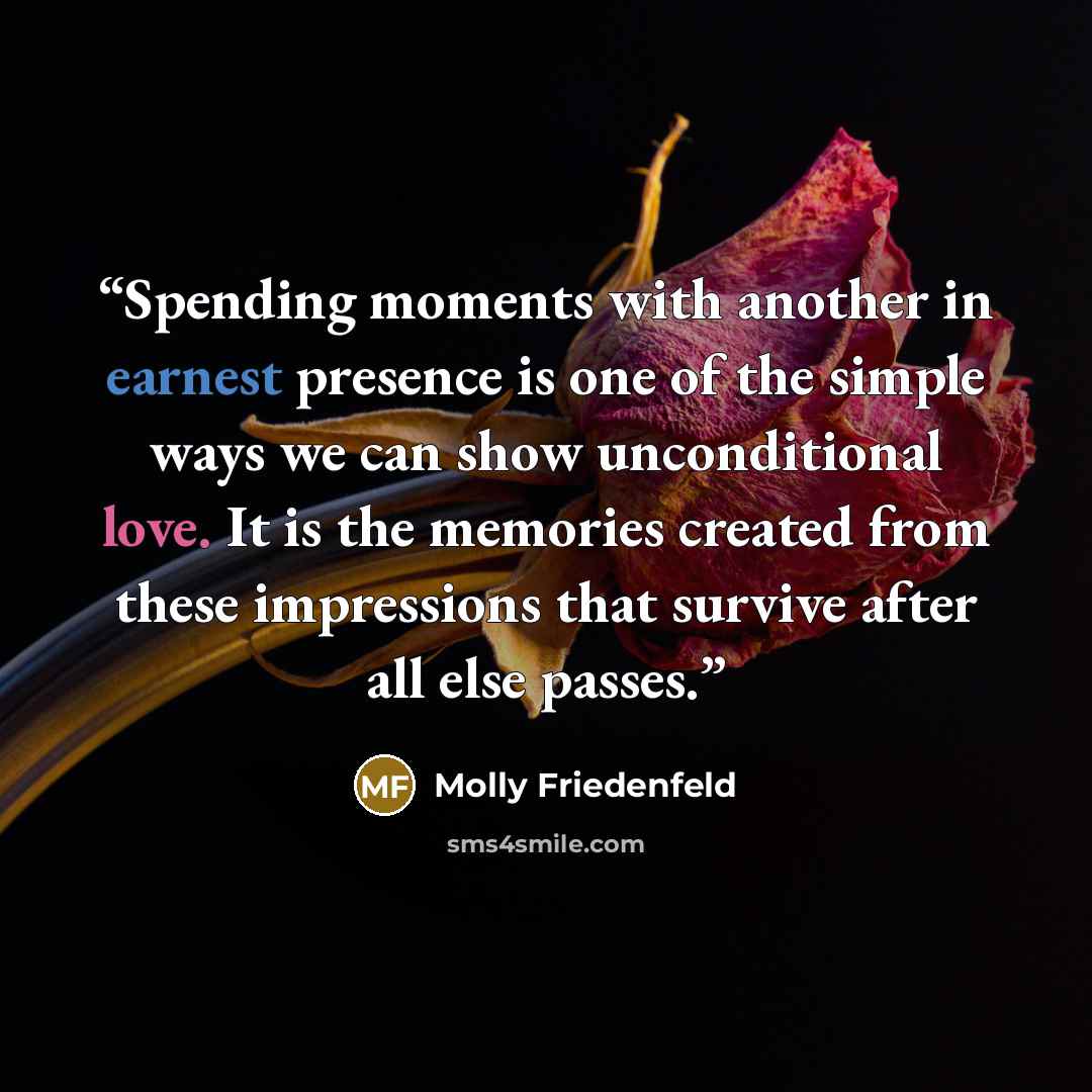 “Spending moments with another in earnest presence is one of the simple ways we can show unconditional love. It is the memories created from these impressions that survive after all else passes.” quote by Molly Friedenfeld