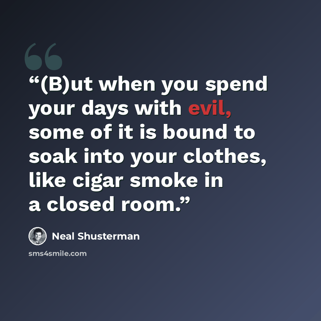 “(B)ut when you spend your days with evil, some of it is bound to soak into your clothes, like cigar smoke in a closed room.” quote by Neal Shusterman