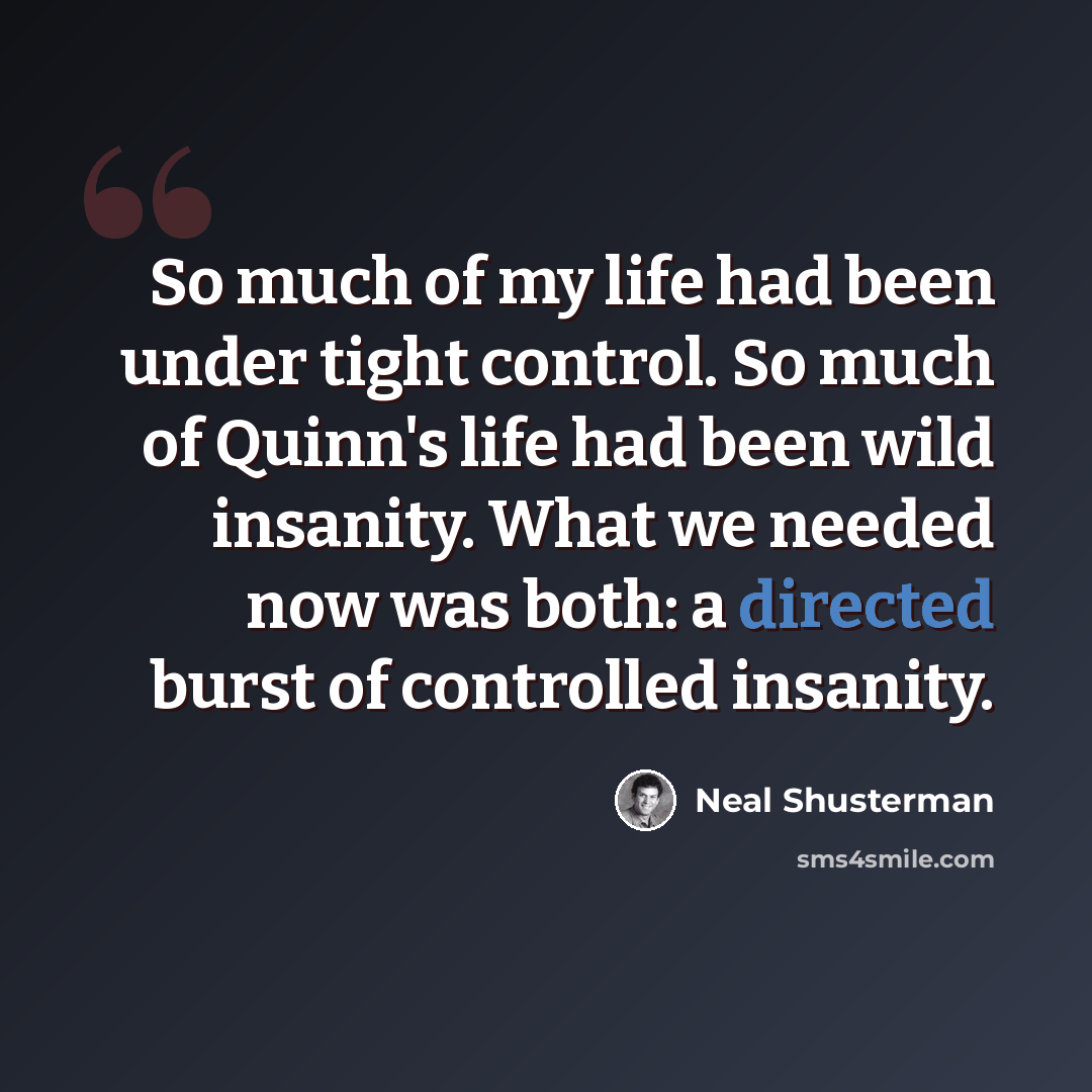 “So much of my life had been under tight control. So much of Quinn's life had been wild insanity. What we needed now was both: a directed burst of controlled insanity.” quote by Neal Shusterman