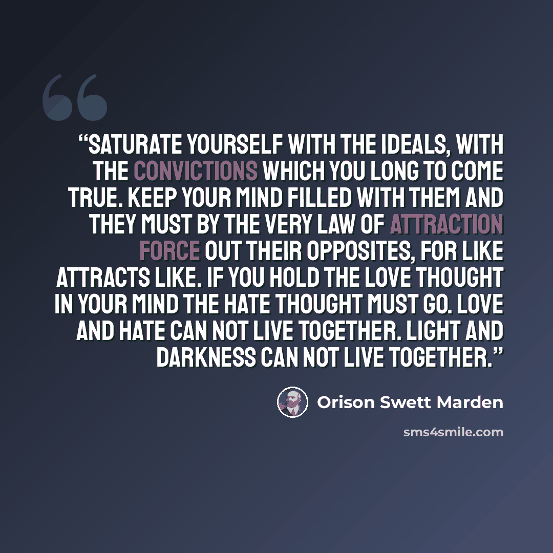 “Saturate yourself with the ideals, with the convictions which you long to come true. Keep your mind filled with them and they must by the very law of attraction force out their opposites, for like attracts like. If you hold the love thought in your mind the hate thought must go. Love and hate can…” quote by Orison Swett Marden