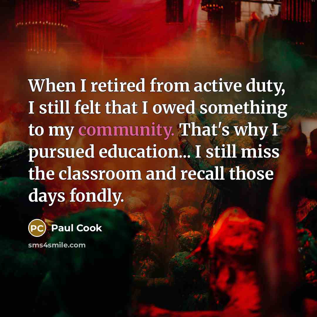 “When I retired from active duty, I still felt that I owed something to my community. That's why I pursued education... I still miss the classroom and recall those days fondly.” quote by Paul Cook