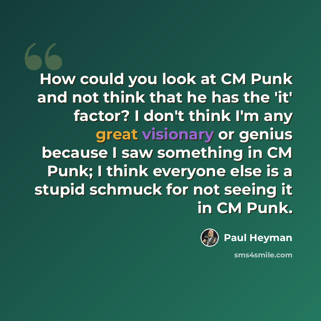 “How could you look at CM Punk and not think that he has the 'it' factor? I don't think I'm any great visionary or genius because I saw something in CM Punk; I think everyone else is a stupid schmuck for not seeing it in CM Punk.” quote by Paul Heyman