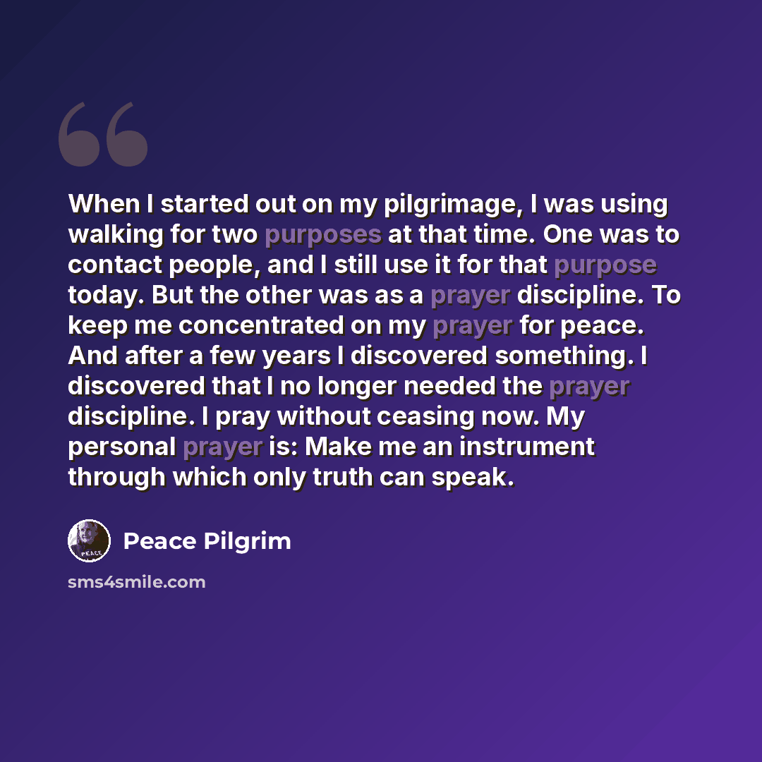 “When I started out on my pilgrimage, I was using walking for two purposes at that time. One was to contact people, and I still use it for that purpose today. But the other was as a prayer discipline. To keep me concentrated on my prayer for peace. And after a few years I discovered something. I…” quote by Peace Pilgrim