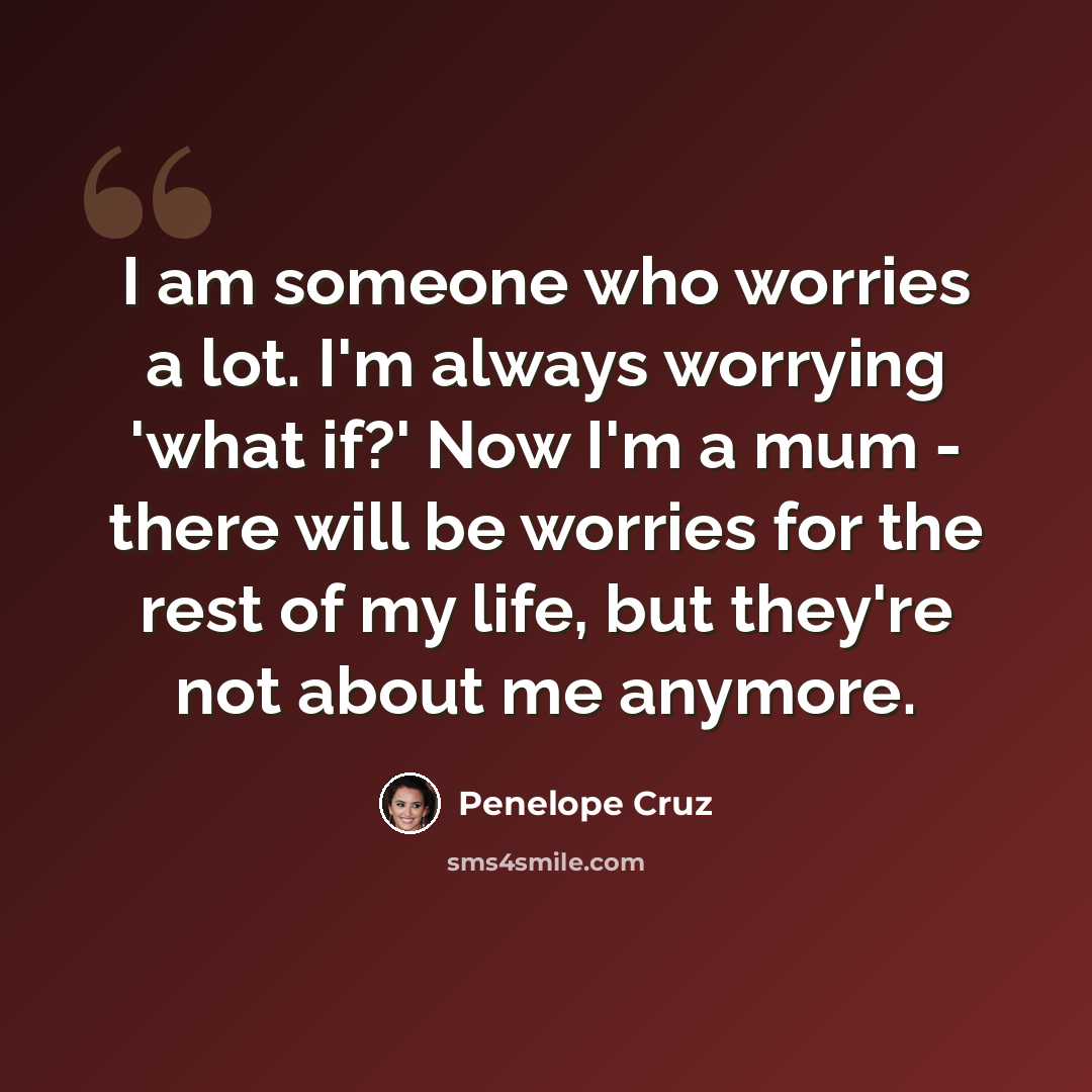“I am someone who worries a lot. I'm always worrying 'what if?' Now I'm a mum - there will be worries for the rest of my life, but they're not about me anymore.” quote by Penelope Cruz
