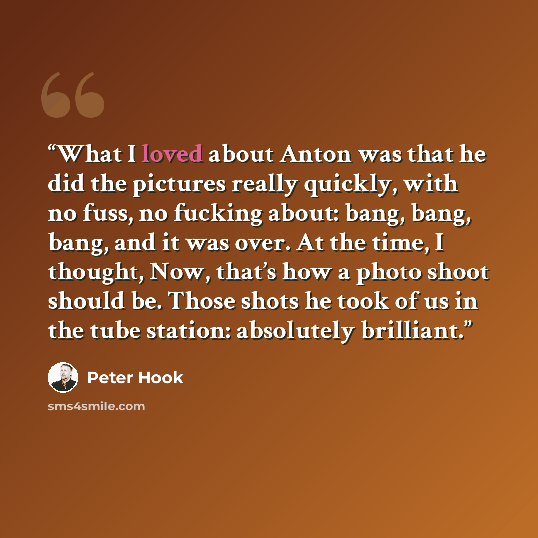 “What I loved about Anton was that he did the pictures really quickly, with no fuss, no fucking about: bang, bang, bang, and it was over. At the time, I thought, Now, that’s how a photo shoot should be. Those shots he took of us in the tube station: absolutely brilliant.” quote by Peter Hook