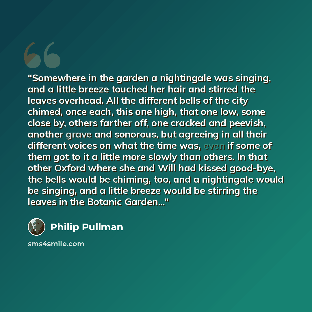 “Somewhere in the garden a nightingale was singing, and a little breeze touched her hair and stirred the leaves overhead. All the different bells of the city chimed, once each, this one high, that one low, some close by, others farther off, one cracked and peevish, another grave and sonorous, but…” quote by Philip Pullman
