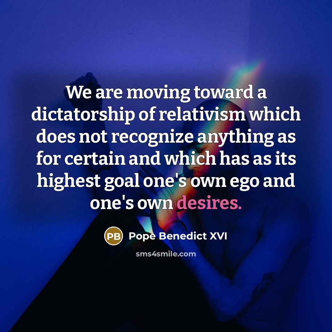 “We are moving toward a dictatorship of relativism which does not recognize anything as for certain and which has as its highest goal one's own ego and one's own desires.” quote by Pope Benedict XVI