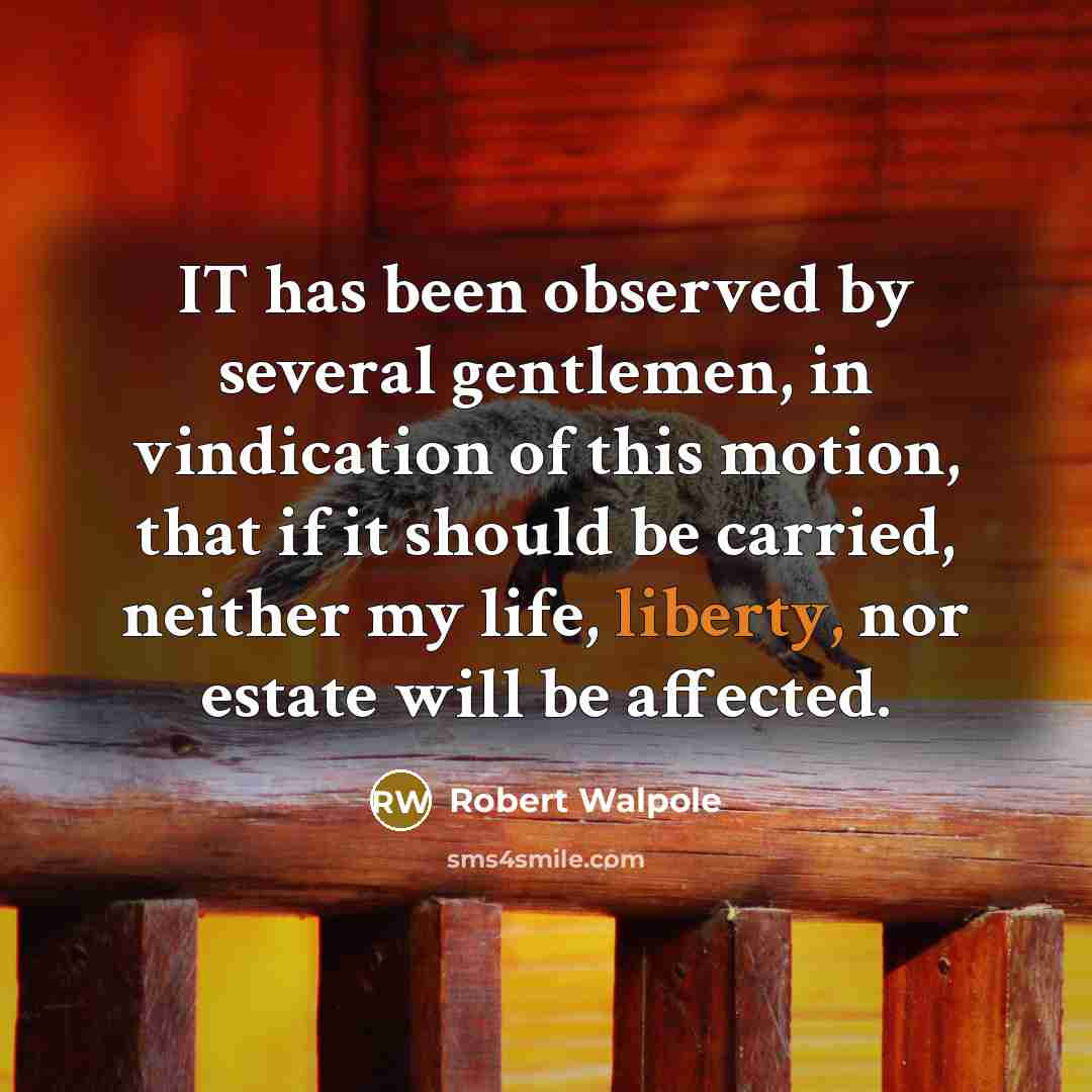 “IT has been observed by several gentlemen, in vindication of this motion, that if it should be carried, neither my life, liberty, nor estate will be affected.” quote by Robert Walpole