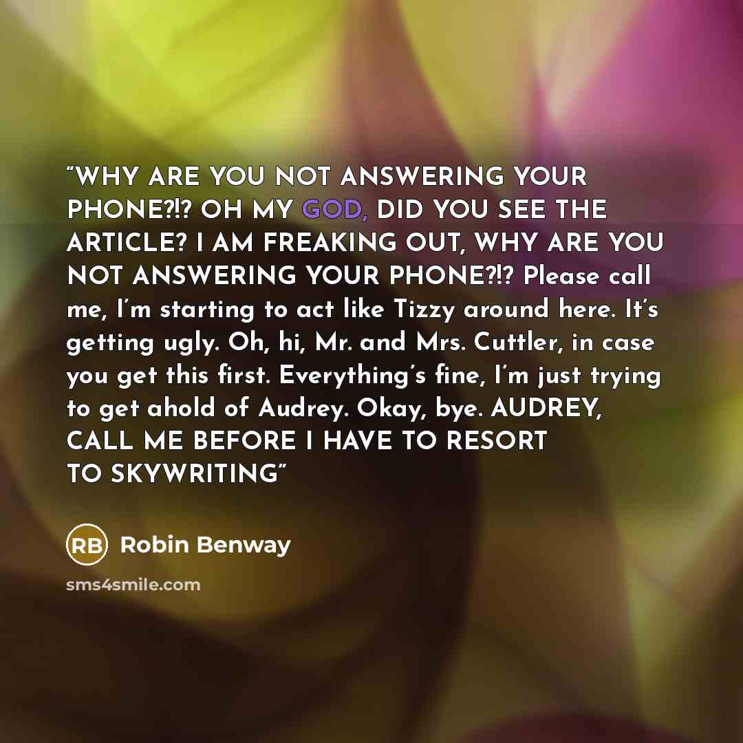 “WHY ARE YOU NOT ANSWERING YOUR PHONE?!? OH MY GOD, DID YOU SEE THE ARTICLE? I AM FREAKING OUT, WHY ARE YOU NOT ANSWERING YOUR PHONE?!? Please call me, I’m starting to act like Tizzy around here. It’s getting ugly. Oh, hi, Mr. and Mrs. Cuttler, in case you get this first. Everything’s fine, I’m…” quote by Robin Benway