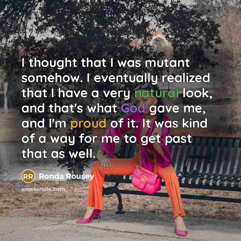 “I thought that I was mutant somehow. I eventually realized that I have a very natural look, and that's what God gave me, and I'm proud of it. It was kind of a way for me to get past that as well.” quote by Ronda Rousey