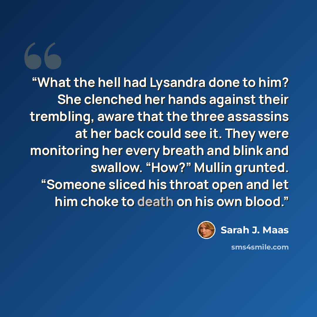 “What the hell had Lysandra done to him? She clenched her hands against their trembling, aware that the three assassins at her back could see it. They were monitoring her every breath and blink and swallow. “How?” Mullin grunted. “Someone sliced his throat open and let him choke to death on his own…” quote by Sarah J. Maas