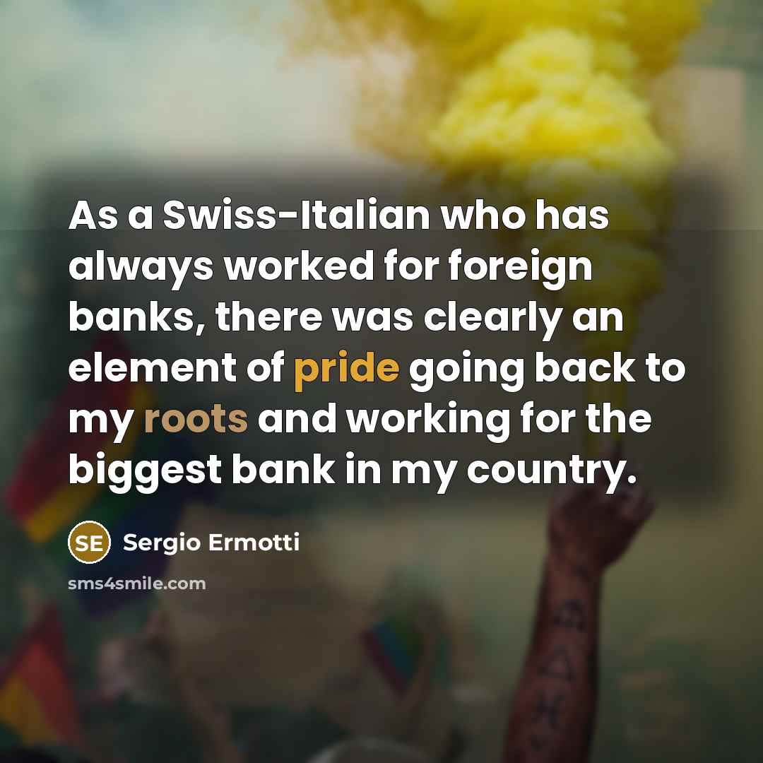 “As a Swiss-Italian who has always worked for foreign banks, there was clearly an element of pride going back to my roots and working for the biggest bank in my country.” quote by Sergio Ermotti