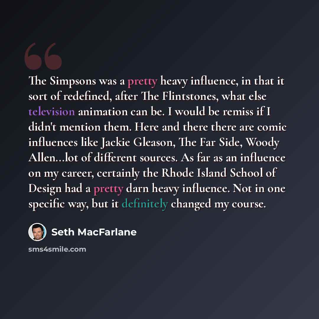 “The Simpsons was a pretty heavy influence, in that it sort of redefined, after The Flintstones, what else television animation can be. I would be remiss if I didn't mention them. Here and there there are comic influences like Jackie Gleason, The Far Side, Woody Allen...lot of different sources. As…” quote by Seth Macfarlane