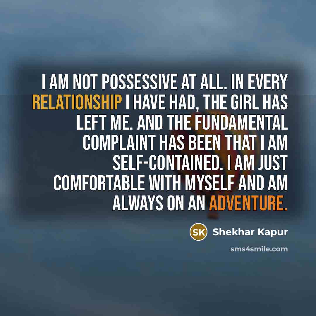 “I am not possessive at all. In every relationship I have had, the girl has left me. And the fundamental complaint has been that I am self-contained. I am just comfortable with myself and am always on an adventure.” quote by Shekhar Kapur