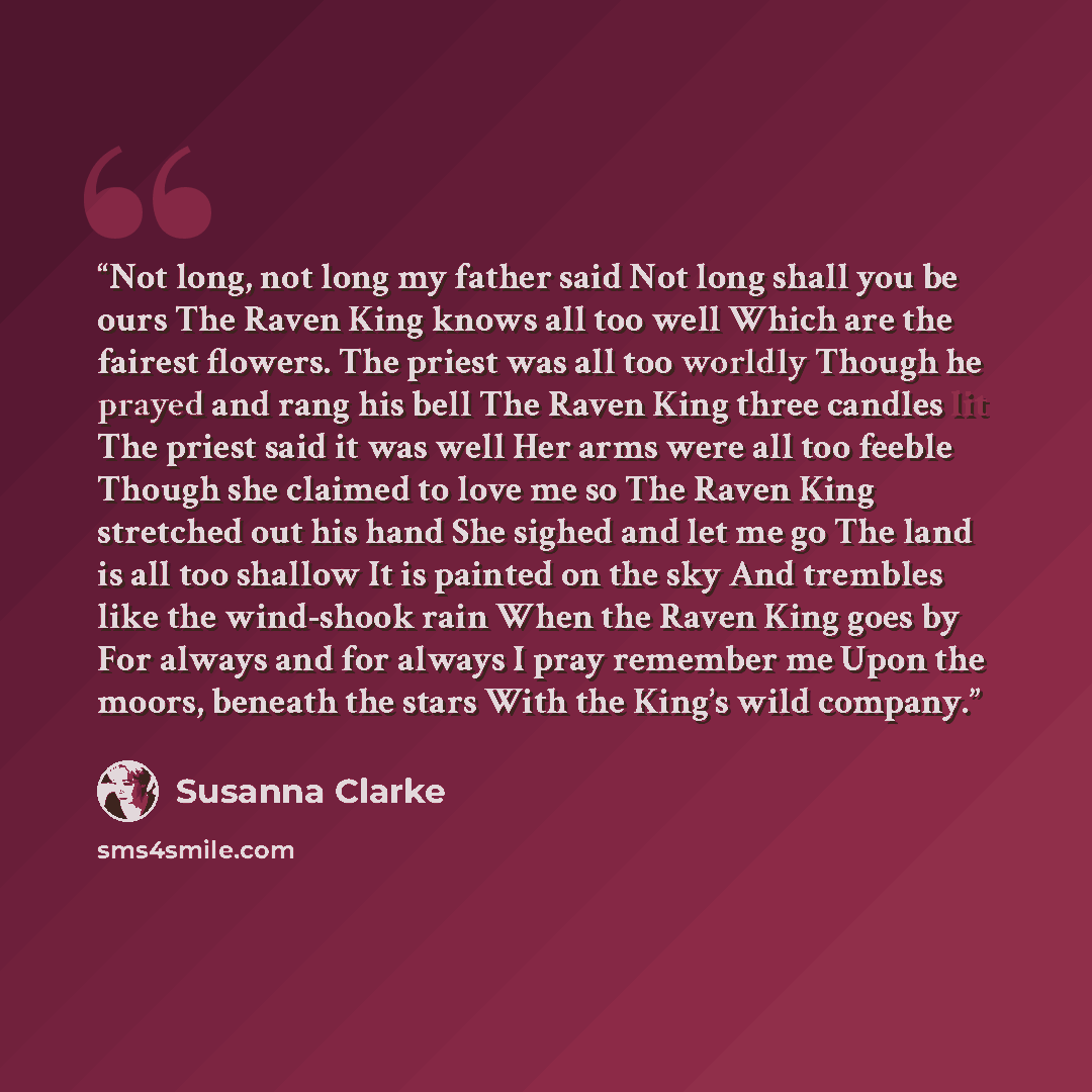 “Not long, not long my father said Not long shall you be ours The Raven King knows all too well Which are the fairest flowers. The priest was all too worldly Though he prayed and rang his bell The Raven King three candles lit The priest said it was well Her arms were all too feeble Though she…” quote by Susanna Clarke