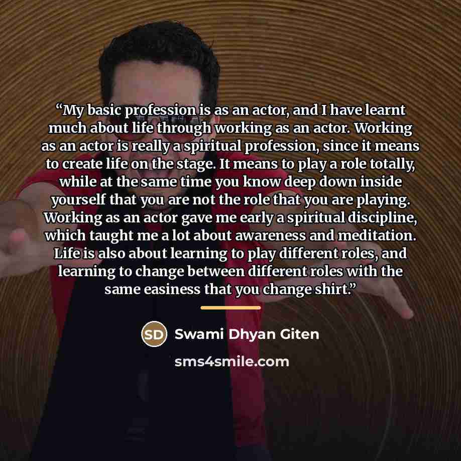 “My basic profession is as an actor, and I have learnt much about life through working as an actor. Working as an actor is really a spiritual profession, since it means to create life on the stage. It means to play a role totally, while at the same time you know deep down inside yourself that you…” quote by Swami Dhyan Giten