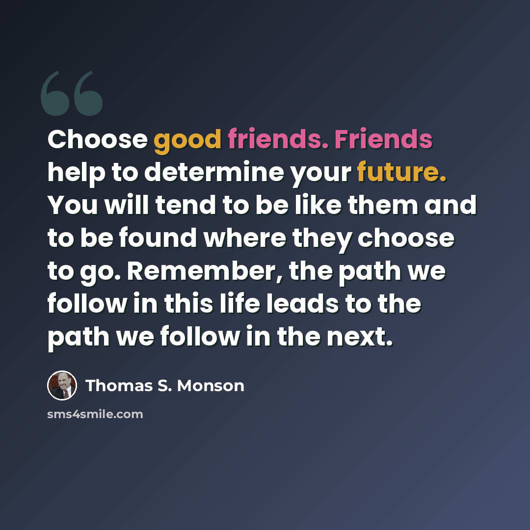 “Choose good friends. Friends help to determine your future. You will tend to be like them and to be found where they choose to go. Remember, the path we follow in this life leads to the path we follow in the next.” quote by Thomas S. Monson