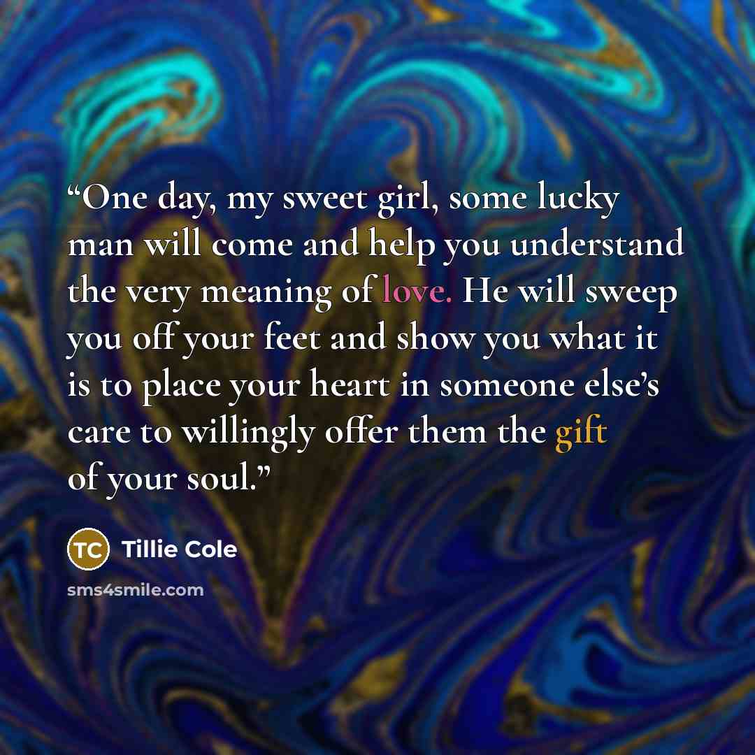 “One day, my sweet girl, some lucky man will come and help you understand the very meaning of love. He will sweep you off your feet and show you what it is to place your heart in someone else’s care to willingly offer them the gift of your soul.” quote by Tillie Cole