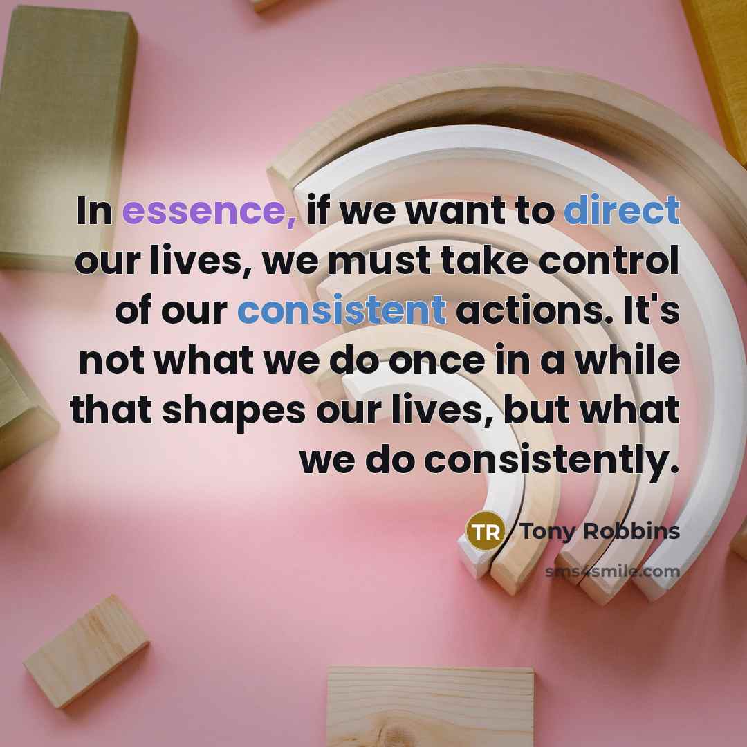 “In essence, if we want to direct our lives, we must take control of our consistent actions. It's not what we do once in a while that shapes our lives, but what we do consistently.” quote by Tony Robbins