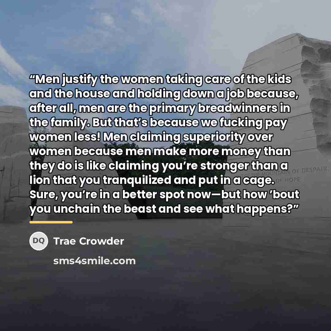 “Men justify the women taking care of the kids and the house and holding down a job because, after all, men are the primary breadwinners in the family. But that’s because we fucking pay women less! Men claiming superiority over women because men make more money than they do is like claiming you’re…” quote by Trae Crowder