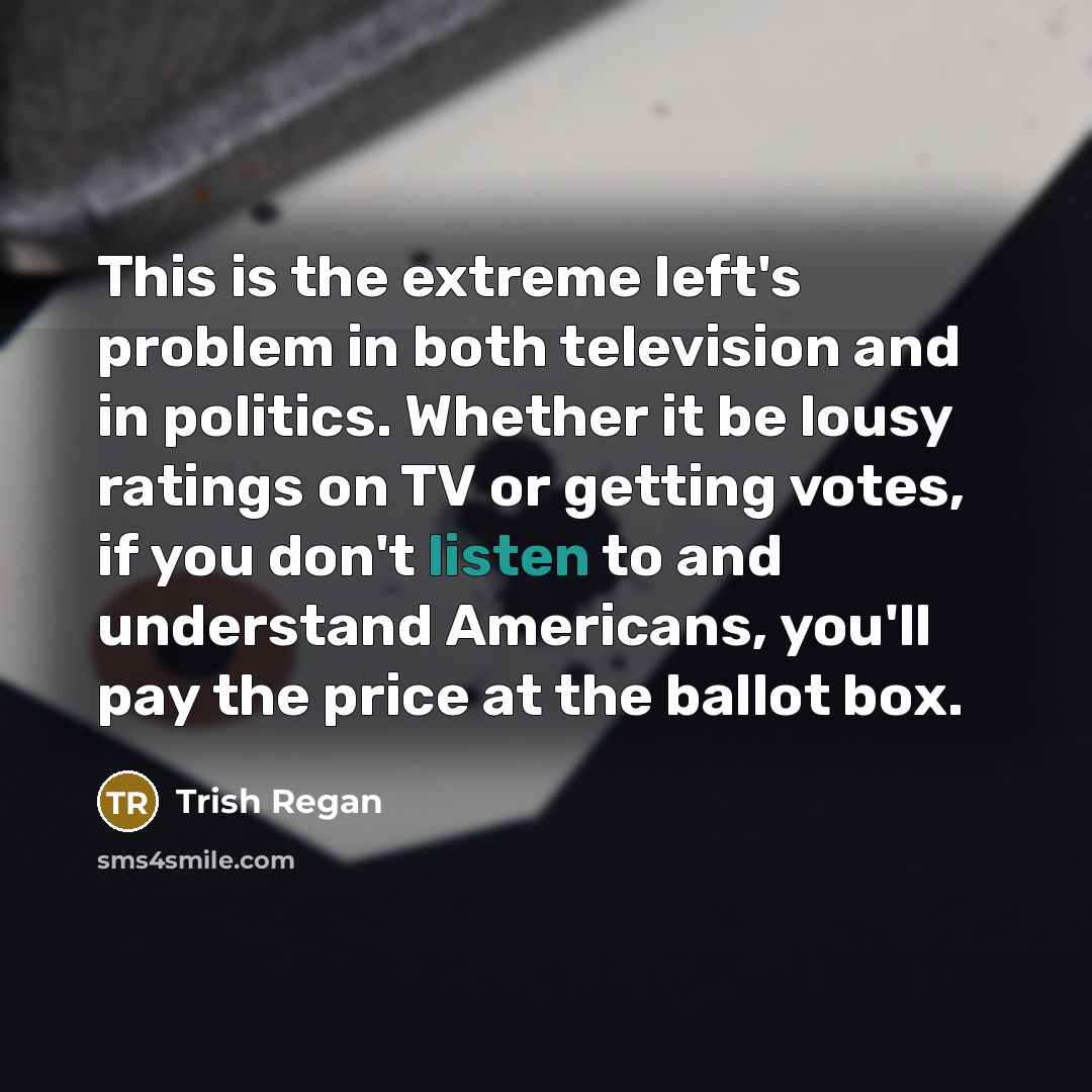 “This is the extreme left's problem in both television and in politics. Whether it be lousy ratings on TV or getting votes, if you don't listen to and understand Americans, you'll pay the price at the ballot box.” quote by Trish Regan