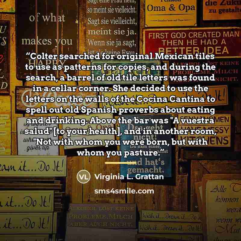 “Colter searched for original Mexican tiles to use as patterns for copies, and during the search, a barrel of old tile letters was found in a cellar corner. She decided to use the letters on the walls of the Cocina Cantina to spell out old Spanish proverbs about eating and drinking. Above the bar…” quote by Virginia L. Grattan