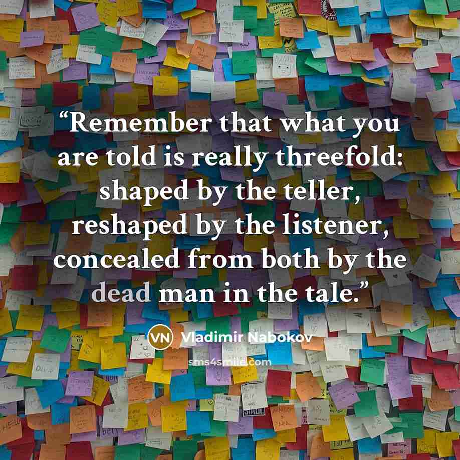“Remember that what you are told is really threefold: shaped by the teller, reshaped by the listener, concealed from both by the dead man in the tale.” quote by Vladimir Nabokov