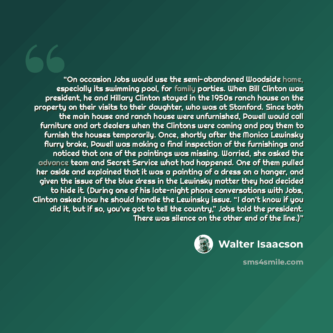 “On occasion Jobs would use the semi-abandoned Woodside home, especially its swimming pool, for family parties. When Bill Clinton was president, he and Hillary Clinton stayed in the 1950s ranch house on the property on their visits to their daughter, who was at Stanford. Since both the main house…” quote by Walter Isaacson