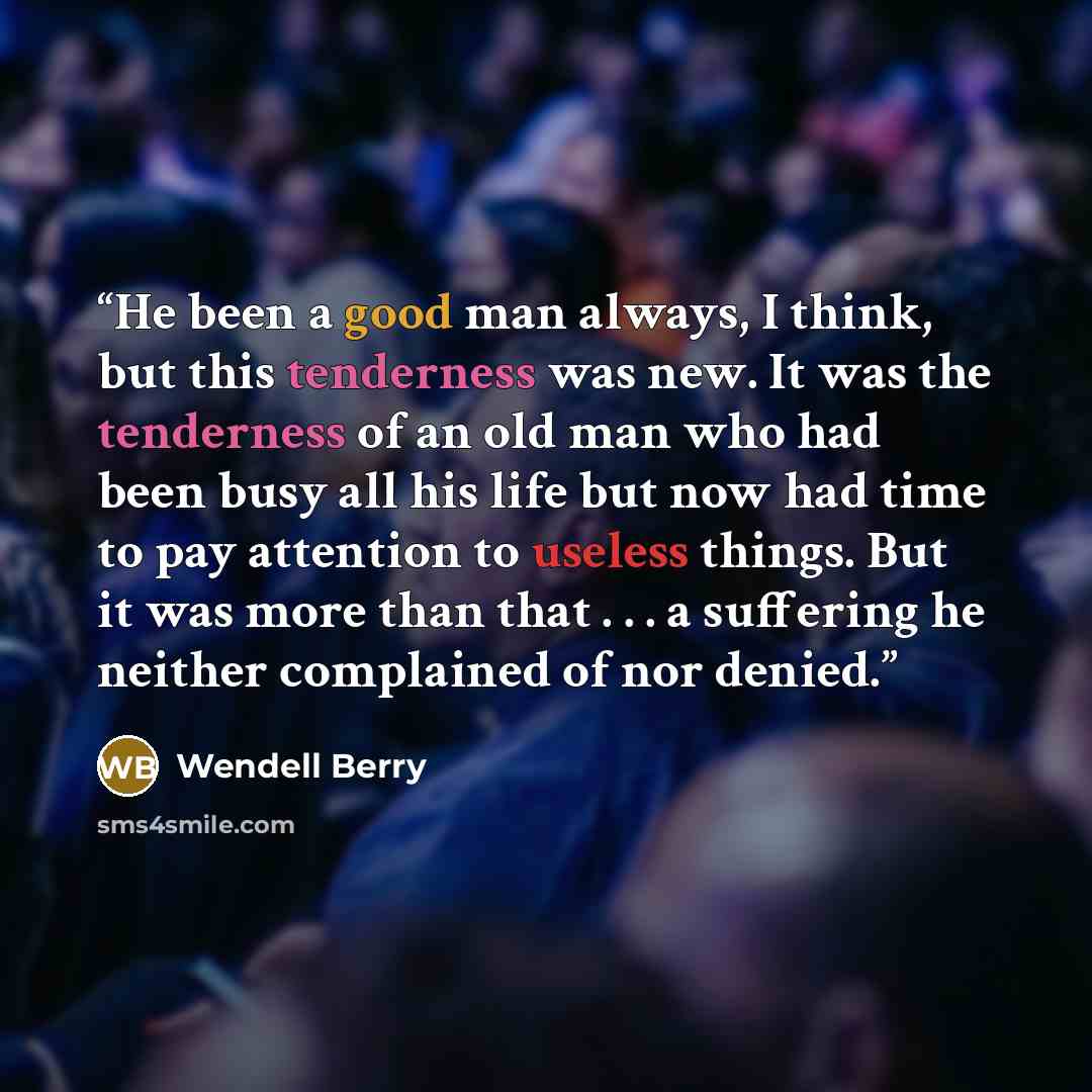 “He been a good man always, I think, but this tenderness was new. It was the tenderness of an old man who had been busy all his life but now had time to pay attention to useless things. But it was more than that . . . a suffering he neither complained of nor denied.” quote by Wendell Berry