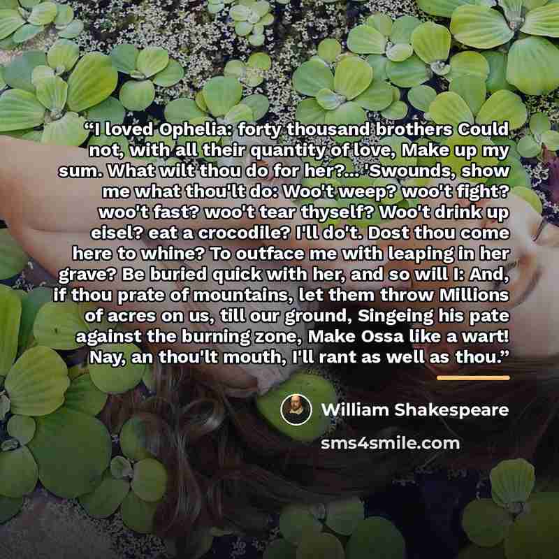 “I loved Ophelia: forty thousand brothers Could not, with all their quantity of love, Make up my sum. What wilt thou do for her?... 'Swounds, show me what thou'lt do: Woo't weep? woo't fight? woo't fast? woo't tear thyself? Woo't drink up eisel? eat a crocodile? I'll do't. Dost thou come here to…” quote by William Shakespeare