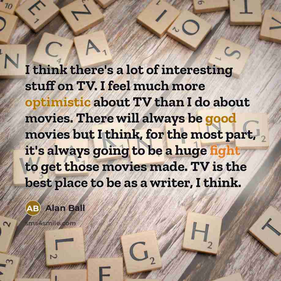 “I think there's a lot of interesting stuff on TV. I feel much more optimistic about TV than I do about movies. There will always be good movies but I think, for the most part, it's always going to be a huge fight to get those movies made. TV is the best place to be as a writer, I think.” quote by Alan Ball