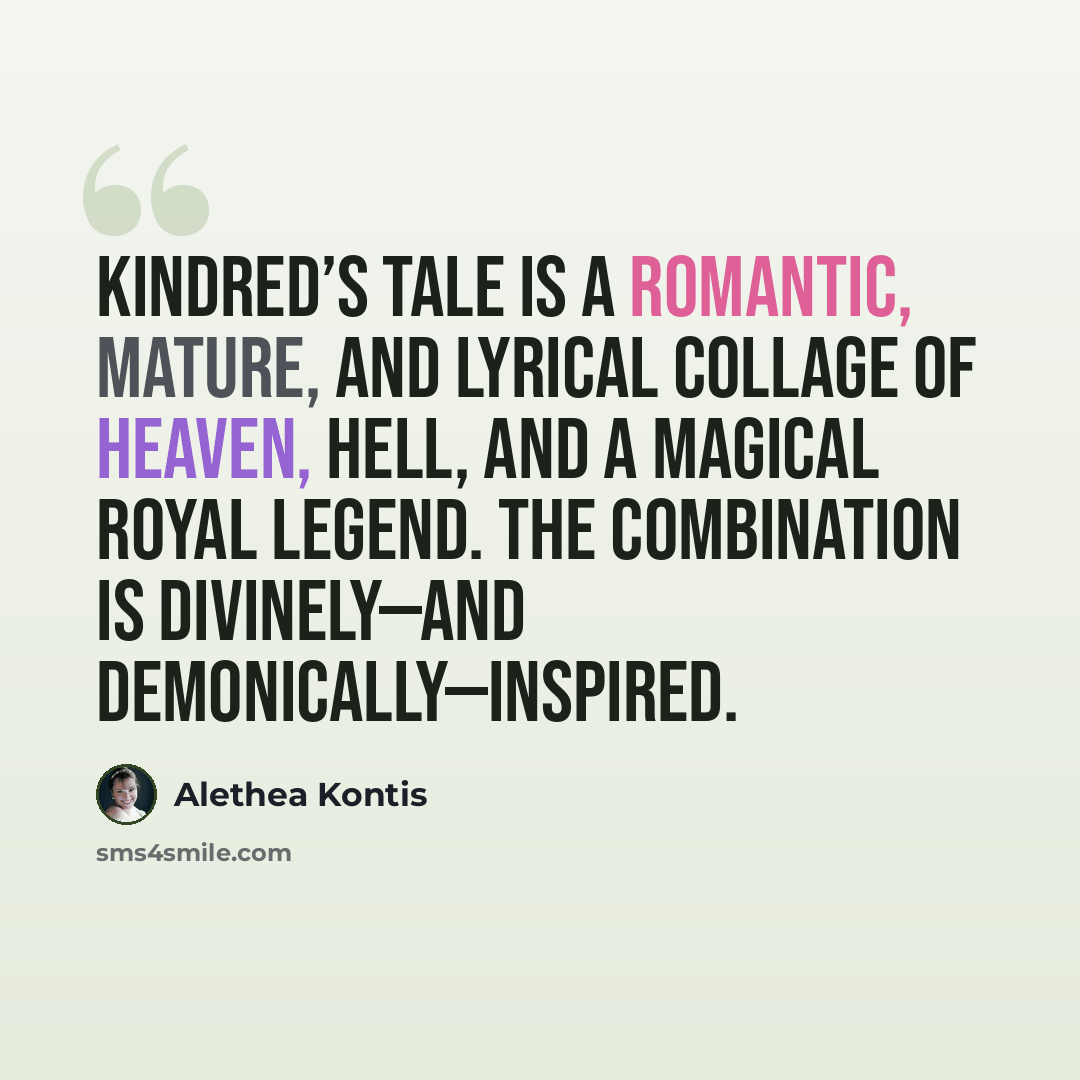 “Kindred’s tale is a romantic, mature, and lyrical collage of heaven, hell, and a magical royal legend. The combination is divinely—and demonically—inspired.” quote by Alethea Kontis