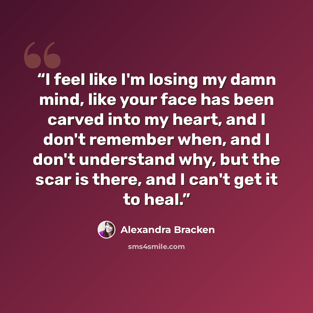 “I feel like I'm losing my damn mind, like your face has been carved into my heart, and I don't remember when, and I don't understand why, but the scar is there, and I can't get it to heal.” quote by Alexandra Bracken