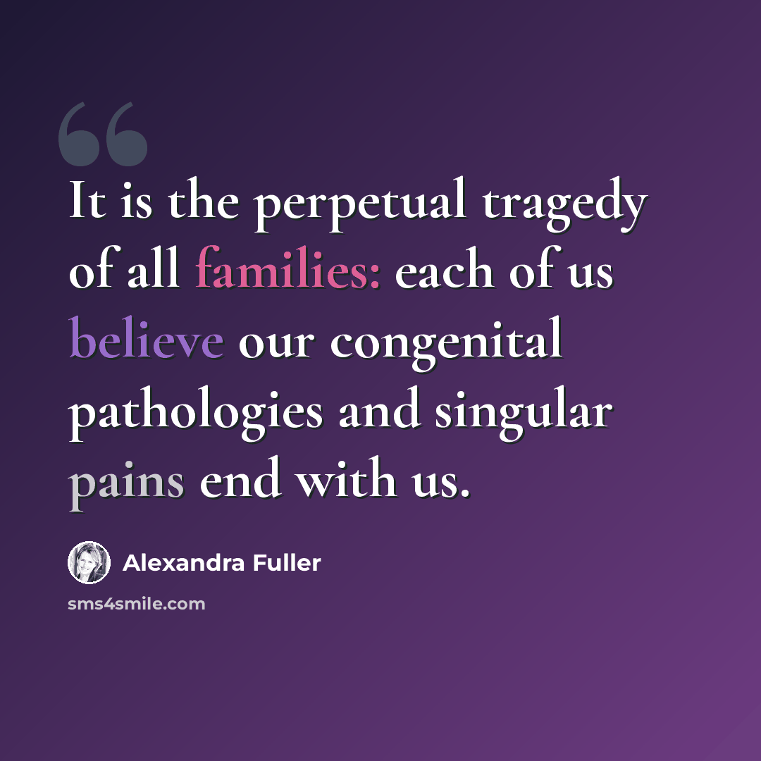“It is the perpetual tragedy of all families: each of us believe our congenital pathologies and singular pains end with us.” quote by Alexandra Fuller