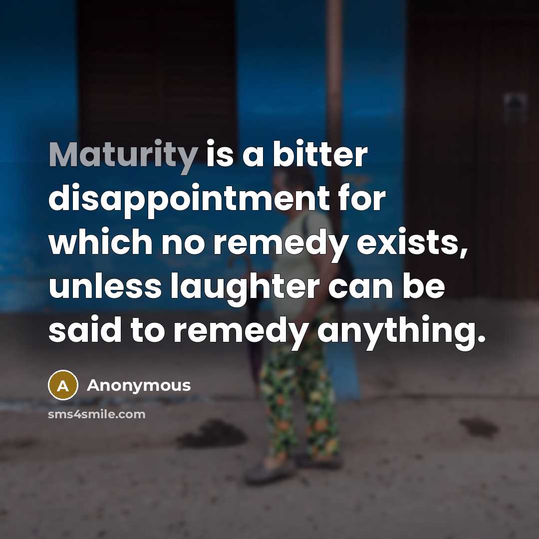 “Maturity is a bitter disappointment for which no remedy exists, unless laughter can be said to remedy anything.” quote by Anonymous