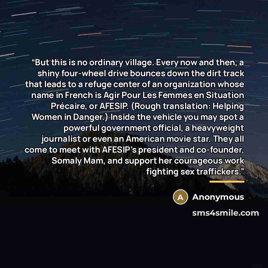 “But this is no ordinary village. Every now and then, a shiny four-wheel drive bounces down the dirt track that leads to a refuge center of an organization whose name in French is Agir Pour Les Femmes en Situation Précaire, or AFESIP. (Rough translation: Helping Women in Danger.) Inside the vehicle…” quote by Anonymous