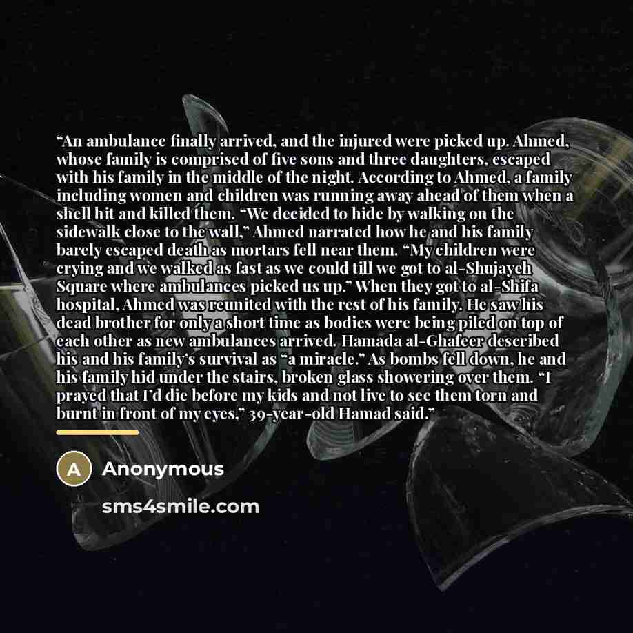 “An ambulance finally arrived, and the injured were picked up. Ahmed, whose family is comprised of five sons and three daughters, escaped with his family in the middle of the night. According to Ahmed, a family including women and children was running away ahead of them when a shell hit and killed…” quote by Anonymous
