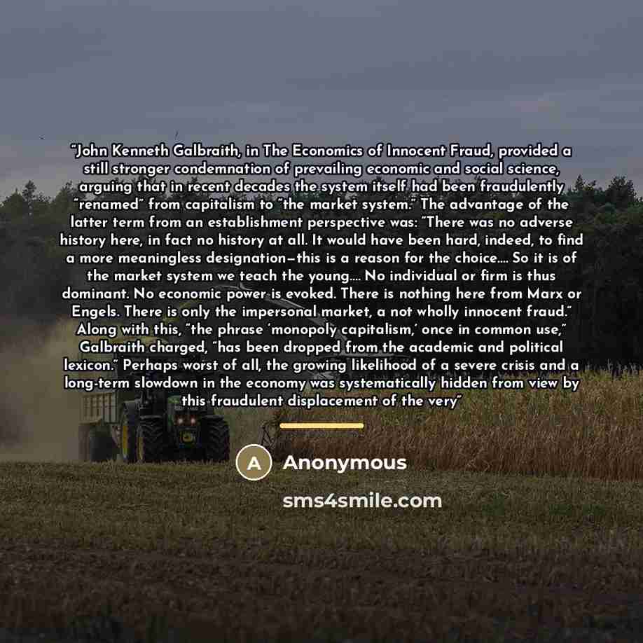 “John Kenneth Galbraith, in The Economics of Innocent Fraud, provided a still stronger condemnation of prevailing economic and social science, arguing that in recent decades the system itself had been fraudulently “renamed” from capitalism to “the market system.” The advantage of the latter term…” quote by Anonymous