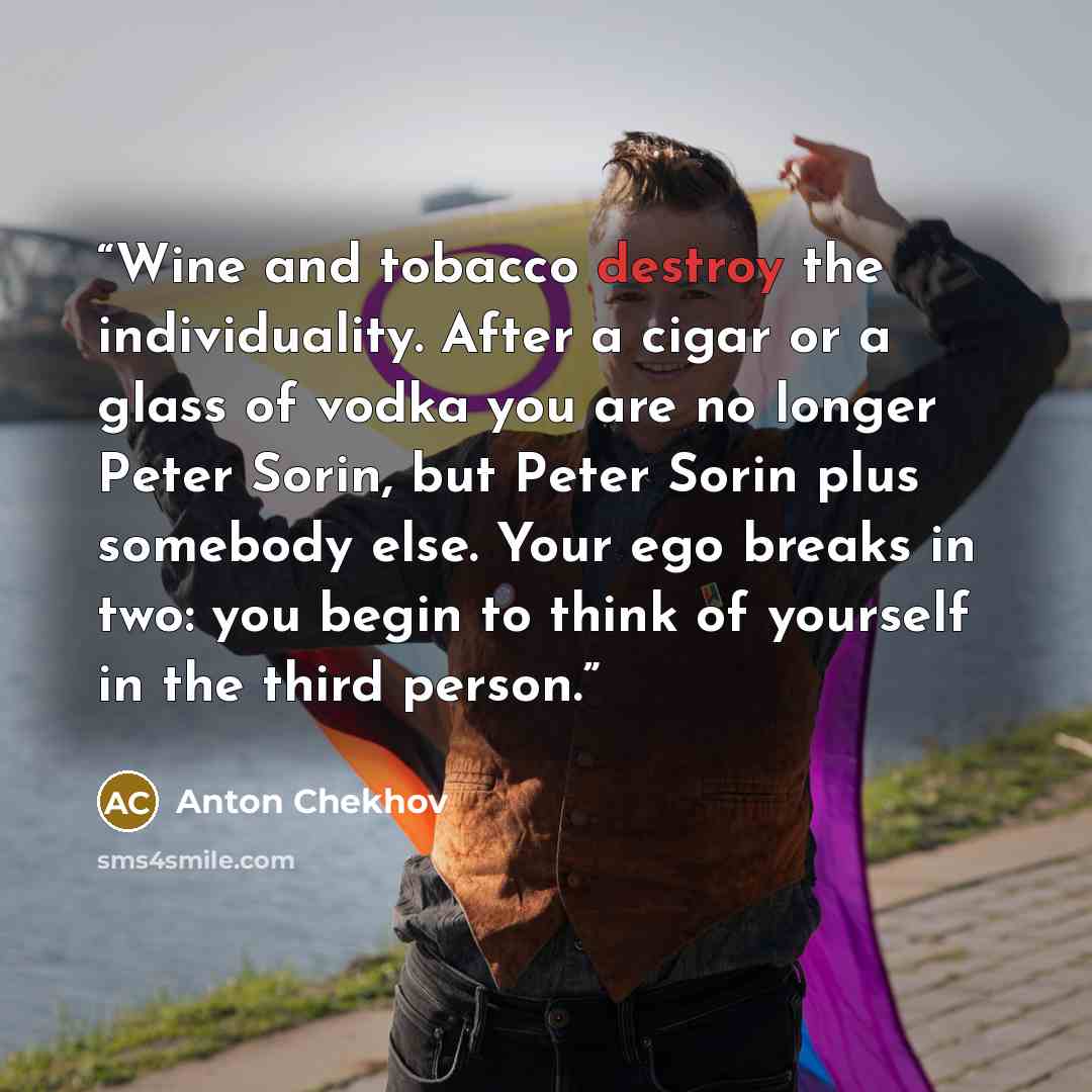 “Wine and tobacco destroy the individuality. After a cigar or a glass of vodka you are no longer Peter Sorin, but Peter Sorin plus somebody else. Your ego breaks in two: you begin to think of yourself in the third person.” quote by Anton Chekhov