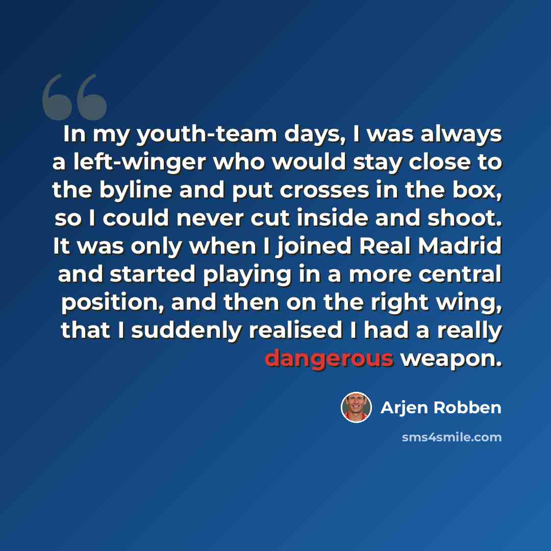 “In my youth-team days, I was always a left-winger who would stay close to the byline and put crosses in the box, so I could never cut inside and shoot. It was only when I joined Real Madrid and started playing in a more central position, and then on the right wing, that I suddenly realised I had a…” quote by Arjen Robben