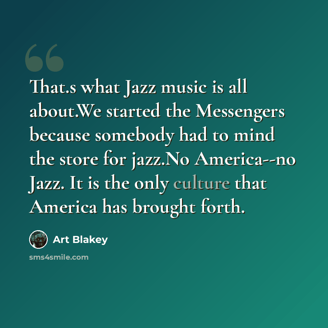 “That.s what Jazz music is all about.We started the Messengers because somebody had to mind the store for jazz.No America--no Jazz. It is the only culture that America has brought forth.” quote by Art Blakey