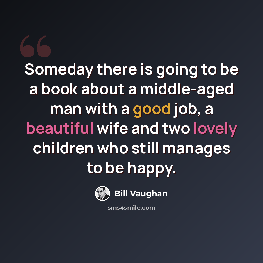 “Someday there is going to be a book about a middle-aged man with a good job, a beautiful wife and two lovely children who still manages to be happy.” quote by Bill Vaughan